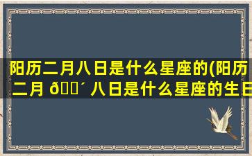 阳历二月八日是什么星座的(阳历二月 🐴 八日是什么星座的生日)